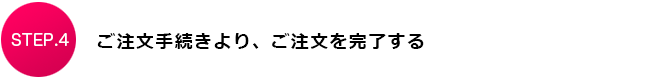 STEP.4　ご注文手続きより、ご注文を完了する